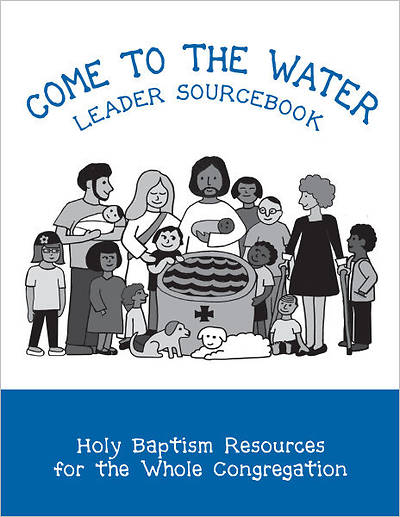 Come to the Water Leader Sourcebook: Holy Baptism Resources for the Whole Congregation